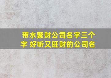 带水聚财公司名字三个字 好听又旺财的公司名